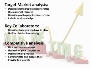Target Market analysis:
• Describe demographic characteristics
• Hire a market research
• Describe psychographic characteristics
• Include any knowledge
Key Collaborators:
• Describe strategies you have in place
• Outline distribution strategy
Competitive analysis:
• Final and important part
• List each of your competitors
• Describe their products
• Communicate and discuss their
• Provide key insights
 