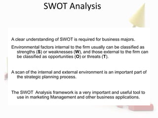 SWOT Analysis
A clear understanding of SWOT is required for business majors.
Environmental factors internal to the firm usually can be classified as
strengths (S) or weaknesses (W), and those external to the firm can
be classified as opportunities (O) or threats (T).
A scan of the internal and external environment is an important part of
the strategic planning process.
The SWOT Analysis framework is a very important and useful tool to
use in marketing Management and other business applications.
 