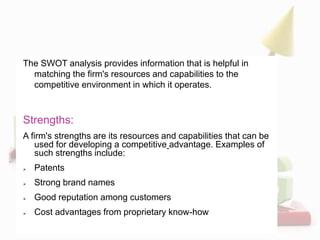 The SWOT analysis provides information that is helpful in
matching the firm's resources and capabilities to the
competitive environment in which it operates.
Strengths:
A firm's strengths are its resources and capabilities that can be
used for developing a competitive advantage. Examples of
such strengths include:
 Patents
 Strong brand names
 Good reputation among customers
 Cost advantages from proprietary know-how
 
