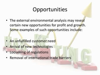 Opportunities
• The external environmental analysis may reveal
certain new opportunities for profit and growth.
Some examples of such opportunities include:
• An unfulfilled customer need
• Arrival of new technologies
• Loosening of regulations
• Removal of international trade barriers
 