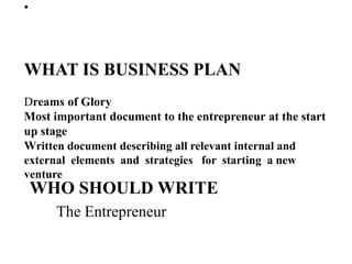 •
WHAT IS BUSINESS PLAN
Dreams of Glory
Most important document to the entrepreneur at the start
up stage
Written document describing all relevant internal and
external elements and strategies for starting a new
venture
WHO SHOULD WRITE
The Entrepreneur
 