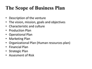 The Scope of Business Plan
• Description of the venture
• The vision, mission, goals and objectives
• Characteristic and culture
• Production Plan
• Operational Plan
• Marketing Plan
• Organizational Plan (Human resources plan)
• Financial Plan
• Strategic Plan
• Assesment of Risk
 