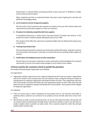 xxxx
Authorization is required before purchasing product to give assurance of reliability of supply,
service and warranty of product.
When customers buy from an authorized dealer they have surety of getting the real deal and
definitive Technology product.
4. List of customers and list of approved suppliers
We will create a list of customers who required our product and as per their location detail and
requirements we will select suppliers to reach our customers.
5. Procedure for obtaining competitive bids from suppliers
A competitive bid process is mostly used in the procurement of product and services. In this
process we submit a sealed envelope detailing the price and an offer.
The recipient of the offer then selects the competitive bidder that has delivered the lowest price
or best terms.
6. Tracking of purchased order
Once purchased done by the customer we will provide tracking information using that customer
can track product continuously. It will help us to prove that we are providing reliable supply and
services.
7. Confirmation and feedback process of order and product
We will make sure that order is delivered or not by confirmation and find feedback of our product
and services to ensure if we need to make changes or not to make it more reliable.
Criteria used by the customer/client to justify the purchase
Our product will be buying by organization and individual.
For organization:
 Organization will get request from their respective department who need our product. Organization
will ask for tenders to the company who sell such products. Now, companies having an interest of
selling product to respective organization will prepare tenders for them. Then organization will have
look at the tenders and they will decide the most appropriate tender for them. After that they will
place the order to respective company and decide terms and condition. Then product will be shipped
to respective organization.
For individual:
 There are various ways in which individuals can buy product from us, we will have small office in
waterloo where customers can see demo of our product and we will take order face to face from
there.
 We will have our stalls in various technical events. So, we can take order from there. We will also sell
our product online by advertising it through various ecommerce website as well as we will have our
product website where customer can place order. Once customer placed the order they will get
product within mention days.
 