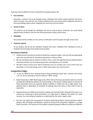 xxxx
Customers look at different criteria and facility for buying products like
 Cost and time:
Normally a customer has to go through various individual tests while visiting hospitals and clinics,
which increases cost and time. Our Product addresses this issue and provides integrated solution to
this by providing a device which integrates the entire test into one device.
 Service at door:
This product can be bought by individuals and can be used at home. Customers can avoid taking
appointments of doctors and can test all the parameters easily at their home.
 Reliability:
Our product will be reliable as it has various certifications and it has gone through various tests.
 Customer reports:
As our product will be use by individual, hospital and clinics. Feedback from individual as well as
hospitals will encourage more people to buy product.
Inventory Control:
 Initially we will manufacture products locally from waterloo region, once we will start getting big
order then we will look for manufacturing partner in India or China.
 We are manufacturing our product in India or china, as per the expected sale we will get product
manufactured from our manufacturing partner and shipped to us in Canada.
 We don’t need to worry more about warehouse since our product size is very small so we can
keep them in any small storage room in office with proper care and insurance.
Competitive Edge:
 If you are different from existing trying to bring something unique then customer will choose
you. So, we are working on how to make our “WHY” strong.
 Body Temperature, NIBP, Blood Sugar Level, SPO2, ECG are five basic parameters which are mainly
considered to decide the wellness of a human being. In the present medical system to monitor all
these parameters there are separate devices available in market but not a single device, thus
patients have to dependent on hospitals for getting these test done or they need to buy all
separately.
 Separate devices for different parameters making cost of product high. Along with this there is no
continuous monitoring of these parameters on a daily basis to diagnose the patient for rapid
recovery. So, commuting to hospitals on a daily basis for the same is again a pain.
 Our aim is to reduce the consequences of above mentioned problems and provide best medical
product. We will design and develop a system to bring all the parameters together in a single
device ConnCare. This solves our first problem of patients going to different counters for different
 