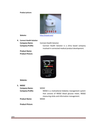 xxxx
Product picture:
Website: http://voyad.com/
4. Connect Health Solution
Company Name: Connect Health Solution
Company Profile: Connect Health Solution is a china based company
involved in connected medical product development.
Product Name:
Product Picture:
Website:
5. MODZ
Company Name: MODZ
Company Profile: MODZ is a motivational diabetes management system
that consists of MODZ blood glucose meter, MODZ
measuring sticks and information management.
Product Name: MODZ
Product Picture:
 