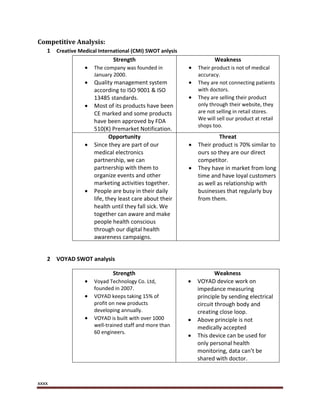 xxxx
Competitive Analysis:
1 Creative Medical International (CMI) SWOT anlysis
Strength
 The company was founded in
January 2000.
 Quality management system
according to ISO 9001 & ISO
13485 standards.
 Most of its products have been
CE marked and some products
have been approved by FDA
510(K) Premarket Notification.
Weakness
 Their product is not of medical
accuracy.
 They are not connecting patients
with doctors.
 They are selling their product
only through their website, they
are not selling in retail stores.
We will sell our product at retail
shops too.
Opportunity
 Since they are part of our
medical electronics
partnership, we can
partnership with them to
organize events and other
marketing activities together.
 People are busy in their daily
life, they least care about their
health until they fall sick. We
together can aware and make
people health conscious
through our digital health
awareness campaigns.
Threat
 Their product is 70% similar to
ours so they are our direct
competitor.
 They have in market from long
time and have loyal customers
as well as relationship with
businesses that regularly buy
from them.
2 VOYAD SWOT analysis
Strength
 Voyad Technology Co. Ltd,
founded in 2007.
 VOYAD keeps taking 15% of
profit on new products
developing annually.
 VOYAD is built with over 1000
well-trained staff and more than
60 engineers.
Weakness
 VOYAD device work on
impedance measuring
principle by sending electrical
circuit through body and
creating close loop.
 Above principle is not
medically accepted
 This device can be used for
only personal health
monitoring, data can’t be
shared with doctor.
 