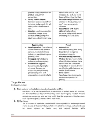 xxxx
patients to doctors makes our
product unique from
competitor.
 Strong technical team:
Company co-owners are from
technical background, this will
save product development
cost.
 Location: Local resources like
university, college, many
startups and big companies
could support us in many way
certification like CE, FDA
increases the cost, we don’t
have sufficient fund for that.
 Lack of strategic alliances: We
are new in this business, we
don’t have any strategic
alliances.
 Lack of team with diverse
skills: We all are from
technical background, we lack
marketing and sales skills.
Opportunities
 Growing market: Due to latest
advancement in IOT and bio
sensors, medical electronic
industry is revolutionizing and
growing faster.
 Untapped market: Due to
uniqueness of our product
 Government supports:
Government is fighting for
chronical diseases and
supporting and promoting
private companies and
organizations to join the fight.
Threat
 Competition
We are competing with many
big and small companies
directly or indirectly.
 Certification requirements:
Medical devices required lots
of certification, without those
certification we cannot sell
our product in Canada. Device
certification adds huge cost on
device development.
 Price Erosion
We always have to compete
with our competitors in
pricing.
Target Market:
Our target markets are
1. Direct customer having diabetes, hypertension, strokes problem
One device can be used by whole family, if any member of family is feeling sick at in time,
you don’t need to rush hospital immediately unless it’s emergency situation. You can
contact your doctor and send real time health data like temperature, blood pressure,
heart signal through ECG and take advice from doctor.
2. Old Age Homes
The 2011 Census of Population counted nearly 5 million (4,945,000) seniors aged 65 and
over in Canada. Of these individuals, 7.9% lived in collective dwellings, such as residences
for senior citizens or health care and related facilities NGOs
 
