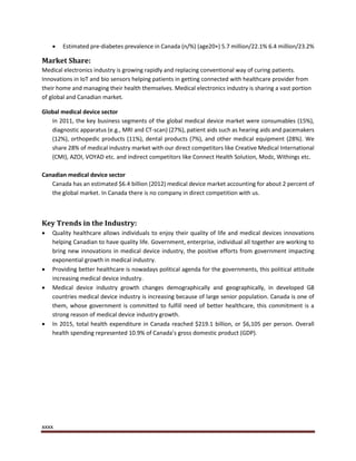 xxxx
 Estimated pre-diabetes prevalence in Canada (n/%) (age20+) 5.7 million/22.1% 6.4 million/23.2%
Market Share:
Medical electronics industry is growing rapidly and replacing conventional way of curing patients.
Innovations in IoT and bio sensors helping patients in getting connected with healthcare provider from
their home and managing their health themselves. Medical electronics industry is sharing a vast portion
of global and Canadian market.
Global medical device sector
In 2011, the key business segments of the global medical device market were consumables (15%),
diagnostic apparatus (e.g., MRI and CT-scan) (27%), patient aids such as hearing aids and pacemakers
(12%), orthopedic products (11%), dental products (7%), and other medical equipment (28%). We
share 28% of medical industry market with our direct competitors like Creative Medical International
(CMI), AZOI, VOYAD etc. and indirect competitors like Connect Health Solution, Modz, Withings etc.
Canadian medical device sector
Canada has an estimated $6.4 billion (2012) medical device market accounting for about 2 percent of
the global market. In Canada there is no company in direct competition with us.
Key Trends in the Industry:
 Quality healthcare allows individuals to enjoy their quality of life and medical devices innovations
helping Canadian to have quality life. Government, enterprise, individual all together are working to
bring new innovations in medical device industry, the positive efforts from government impacting
exponential growth in medical industry.
 Providing better healthcare is nowadays political agenda for the governments, this political attitude
increasing medical device industry.
 Medical device industry growth changes demographically and geographically, in developed G8
countries medical device industry is increasing because of large senior population. Canada is one of
them, whose government is committed to fulfill need of better healthcare, this commitment is a
strong reason of medical device industry growth.
 In 2015, total health expenditure in Canada reached $219.1 billion, or $6,105 per person. Overall
health spending represented 10.9% of Canada’s gross domestic product (GDP).
 