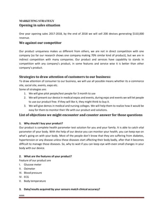 xxxx
MARKETING STRATEGY
Opening in sales situation
One year opening sales 2017-2018, by the end of 2018 we will sell 200 devices generating $110,000
revenue.
We against our competitor
Our product uniqueness makes us different from others, we are not in direct competition with one
company (so far our research shows one company making 70% similar kind of product), but we are in
indirect competition with many companies. Our product and services have capability to stands in
competition with any company’s product, in some features and service wise it is better than other
company’s product.
Strategies to draw attention of customers to our business:
To draw attention of consumer to our business, we will use all possible means whether its e-commerce
site, social site, events, expo etc.
Some of strategies are:
1. We will give pilot people/test people for 3 month to use
2. We will present our device in medical expos and events, during expo and events we will let people
to use our product free. If they will like it, they might think to buy it.
3. We will give demos in medical and nursing colleges. We will help them to realize how it would be
easy for them to monitor their life with our product and solutions.
List of objections we might encounter and counter answer for those questions
1. Why should I buy your product?
Our product is complete health parameter test solution for you and your family. It is able to catch vital
parameter of your body. With the help of our device you can monitor your health, you can keep eye on
what’s going on with your body. Most of the people don’t know that they are suffering from diabetes,
hypertension or any disease unless these diseases start affecting their body badly, after that it becomes
difficult to manage those diseases. So, why to wait if you can keep eye with even small changes in your
body with our device.
2. What are the features of your product?
Feature of our product are
I. Glucose meter
II. Oximeter
III. Blood pressure
IV. ECG
V. Body temperature
3. Data/results acquired by your sensors match clinical accuracy?
 