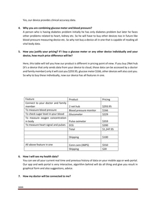 xxxx
Yes, our device provides clinical accuracy data.
4. Why you are combining glucose meter and blood pressure?
A person who is having diabetes problem initially he has only diabetes problem but later he faces
other problems related to heart, kidney etc. So he will have to buy other devices too in future like
blood pressure measuring device etc. So why not buy a device all in one that is capable of reading all
vital body data.
5. How you justify your pricing? If I buy a glucose meter or any other device individually and your
device, how much price difference will be?
Here, this table will tell you how our product is different in pricing point of view. If you buy 2Net hub
(It’s a device that only sends data from your device to cloud, those data can be accessed by a doctor
and family member) only it will cost you $293.95, glucose meter $166, other devices will also cost you.
So why to buy these individually, now our device has all features in one.
Feature Product Pricing
Connect to your doctor and family
member 2 net hub $293.95
To measure blood pressure Blood pressure monitor $166
To check sugar level in your blood Glucometer $229
To measure oxygen concentration
in body Pulse oximeter $359
To measure heart signal and pulses ECG $200
Total $1,247.95
Shipping $100
All above feature in one Conn-care (IMPS) $550
Shipping $20
6. How I will see my health data?
You can see all your current real time and previous history of data on your mobile app or web portal.
Our app and web portal is very interactive, algorithm behind will do all thing and give you result in
graphical form and also suggestions, advice.
7. How my doctor will be connected to me?
 