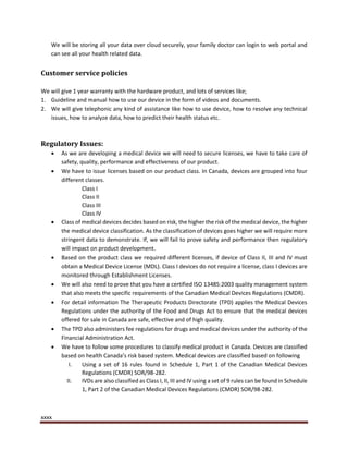 xxxx
We will be storing all your data over cloud securely, your family doctor can login to web portal and
can see all your health related data.
Customer service policies
We will give 1 year warranty with the hardware product, and lots of services like;
1. Guideline and manual how to use our device in the form of videos and documents.
2. We will give telephonic any kind of assistance like how to use device, how to resolve any technical
issues, how to analyze data, how to predict their health status etc.
Regulatory Issues:
 As we are developing a medical device we will need to secure licenses, we have to take care of
safety, quality, performance and effectiveness of our product.
 We have to issue licenses based on our product class. In Canada, devices are grouped into four
different classes.
Class I
Class II
Class III
Class IV
 Class of medical devices decides based on risk, the higher the risk of the medical device, the higher
the medical device classification. As the classification of devices goes higher we will require more
stringent data to demonstrate. If, we will fail to prove safety and performance then regulatory
will impact on product development.
 Based on the product class we required different licenses, if device of Class II, III and IV must
obtain a Medical Device License (MDL). Class I devices do not require a license, class I devices are
monitored through Establishment Licenses.
 We will also need to prove that you have a certified ISO 13485:2003 quality management system
that also meets the specific requirements of the Canadian Medical Devices Regulations (CMDR).
 For detail information The Therapeutic Products Directorate (TPD) applies the Medical Devices
Regulations under the authority of the Food and Drugs Act to ensure that the medical devices
offered for sale in Canada are safe, effective and of high quality.
 The TPD also administers fee regulations for drugs and medical devices under the authority of the
Financial Administration Act.
 We have to follow some procedures to classify medical product in Canada. Devices are classified
based on health Canada’s risk based system. Medical devices are classified based on following
I. Using a set of 16 rules found in Schedule 1, Part 1 of the Canadian Medical Devices
Regulations (CMDR) SOR/98-282.
II. IVDs are also classified as Class I, II, III and IV using a set of 9 rules can be found in Schedule
1, Part 2 of the Canadian Medical Devices Regulations (CMDR) SOR/98-282.
 