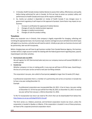 xxxx
 In Canada, Health Canada reviews medical devices to assess their safety, effectiveness and quality
before being authorized for sale in Canada. So first we have to prove our product safety and
performance to health Canada and issues all the require certificates.
 So, mainly our product is depended on review of health Canada if any changes occur in
government regulatory it will impact on the approval of product. Some factor may impact on our
business
I. Increase in certification for approval of medical devices
II. Changes of rules for medical product approval
III. Changes in medical environment
IV. Changes of rules for product selling
Taxation:
When any corporate runs in Ontario, that company is legally responsible for charging, collecting and
remitting the appropriate taxes. Our business type, location and legal structure will determine which taxes
will apply to our business, and what we will need to submit. Initially as per plan our business structure will
be partnership, later we will incorporate,
Before charging taxes we will have to get business number from Canada Revenue Agency, this business
number will be a single account number for dealing with the federal government regarding taxes, payroll,
import/export and other activities.
 Harmonized sales tax (HST)
We will register for HST (Harmonized sales tax) once our company revenue will exceed $30,000 in 12
months period.
 Income tax
Whether company is in loss or making profit, in any case we will have to fill the taxes. Good thing is
the loss of current year can be carried to next year tax filling schedule.
The corporation's tax year, also called its fiscal period, cannot be longer than 53 weeks (371 days).
A professional corporation that is a member of a partnership and carries on business in Canada has
to have a tax year ending December 31.
Example
A professional corporation was incorporated May 18, 2015. It has to have a tax year ending
on December 31. Its first tax year will be from May 18, 2015, to December 31, 2015. Its second
tax year will be from January 1, 2016 to December 31, 2016.
To file T2 incorporation tax return we need to fill a form that can be downloaded from below link;
http://www.cra-arc.gc.ca/E/pbg/tf/t2/t2-15e.pdf
This form serves as a federal, provincial, and territorial corporation income tax return, unless the
corporation is located in Quebec or Alberta. If the corporation is located in one of these provinces,
we have to file a separate provincial corporation return.
 