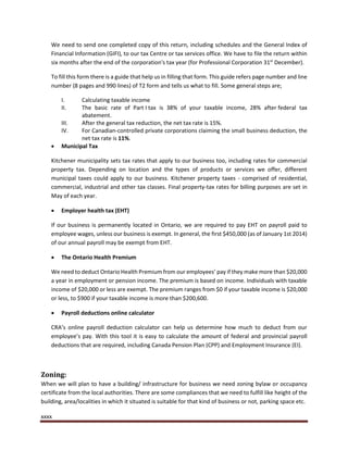 xxxx
We need to send one completed copy of this return, including schedules and the General Index of
Financial Information (GIFI), to our tax Centre or tax services office. We have to file the return within
six months after the end of the corporation's tax year (for Professional Corporation 31st
December).
To fill this form there is a guide that help us in filling that form. This guide refers page number and line
number (8 pages and 990 lines) of T2 form and tells us what to fill. Some general steps are;
I. Calculating taxable income
II. The basic rate of Part I tax is 38% of your taxable income, 28% after federal tax
abatement.
III. After the general tax reduction, the net tax rate is 15%.
IV. For Canadian-controlled private corporations claiming the small business deduction, the
net tax rate is 11%.
 Municipal Tax
Kitchener municipality sets tax rates that apply to our business too, including rates for commercial
property tax. Depending on location and the types of products or services we offer, different
municipal taxes could apply to our business. Kitchener property taxes - comprised of residential,
commercial, industrial and other tax classes. Final property-tax rates for billing purposes are set in
May of each year.
 Employer health tax (EHT)
If our business is permanently located in Ontario, we are required to pay EHT on payroll paid to
employee wages, unless our business is exempt. In general, the first $450,000 (as of January 1st 2014)
of our annual payroll may be exempt from EHT.
 The Ontario Health Premium
We need to deduct Ontario Health Premium from our employees’ pay if they make more than $20,000
a year in employment or pension income. The premium is based on income. Individuals with taxable
income of $20,000 or less are exempt. The premium ranges from $0 if your taxable income is $20,000
or less, to $900 if your taxable income is more than $200,600.
 Payroll deductions online calculator
CRA’s online payroll deduction calculator can help us determine how much to deduct from our
employee’s pay. With this tool it is easy to calculate the amount of federal and provincial payroll
deductions that are required, including Canada Pension Plan (CPP) and Employment Insurance (EI).
Zoning:
When we will plan to have a building/ infrastructure for business we need zoning bylaw or occupancy
certificate from the local authorities. There are some compliances that we need to fulfill like height of the
building, area/localities in which it situated is suitable for that kind of business or not, parking space etc.
 