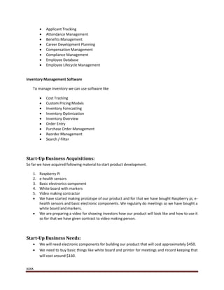 xxxx
 Applicant Tracking
 Attendance Management
 Benefits Management
 Career Development Planning
 Compensation Management
 Compliance Management
 Employee Database
 Employee Lifecycle Management
Inventory Management Software
To manage inventory we can use software like
 Cost Tracking
 Custom Pricing Models
 Inventory Forecasting
 Inventory Optimization
 Inventory Overview
 Order Entry
 Purchase Order Management
 Reorder Management
 Search / Filter
Start-Up Business Acquisitions:
So far we have acquired following material to start product development.
1. Raspberry Pi
2. e-health sensors
3. Basic electronics component
4. White board with markers
5. Video making contractor
 We have started making prototype of our product and for that we have bought Raspberry pi, e-
health sensors and basic electronic components. We regularly do meetings so we have bought a
white board and markers.
 We are preparing a video for showing investors how our product will look like and how to use it
so for that we have given contract to video making person.
Start-Up Business Needs:
 We will need electronic components for building our product that will cost approximately $450.
 We need to buy basic things like white board and printer for meetings and record keeping that
will cost around $160.
 