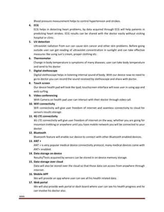 xxxx
Blood pressure measurement helps to control hypertension and strokes.
4. ECG
ECG helps in detecting heart problems, by data acquired through ECG will help patients in
predicting heart strokes. ECG results can be shared with the doctor easily without visiting
hospital or clinic.
5. UV detection
Ultraviolet radiation from sun can cause skin cancer and other skin problems. Before going
outside user can get reading of ultraviolet concentration in sunlight and can take effective
measures like using sun’s cream, proper clothing etc.
6. Thermometer
Change in body temperature is symptoms of many diseases; user can take body temperature
and send to his doctor
7. Digital stethoscope
Digital stethoscope helps in listening internal sound of body. With our device now no need to
go to doctor you can record the sound received by stethoscope and share with doctor.
8. Touch screen
Our device health pad will look like Ipad, touchscreen interface will ease user in using app and
web surfing.
9. Video conferencing
With Camera on health pad user can interact with their doctor through video call.
10. WiFi connectivity
Wifi connectivity will give user freedom of internet and seamless connectivity to cloud for
sensors results storage.
11. 4G LTE connectivity
4G LTE connectivity will give user freedom of internet on the way, whether you are going for
mountain trekking or anywhere until you have mobile network you will be connected to your
doctor.
12. Bluetooth
Bluetooth feature will enable our device to connect with other Bluetooth enabled devices.
13. ANT +
ANT + is very popular medical device connectivity protocol, many medical devices come with
ANT+ enabled.
14. Data storage on device
Results/Tests acquired by sensors can be stored in on device memory storage.
15. Data storage over cloud
Data will also be stored over the cloud so that those data can access from anywhere through
internet.
16. Mobile APP
We will provide an app where user can see all his health related data.
17. Web portal
We will also provide web portal or dash board where user can see his health progress and he
can involve his doctor also.
 
