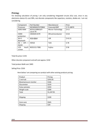 xxxx
Pricing:
For showing calculation of pricing I am only considering integrated circuits (ICs) cost, since in any
electronics device ICs cost 90%, rest discrete components like capacitors, resistors, diodes etc. I am not
considering.
Component Part Number Manufacturer Price
Processor MCIMX6Q7CVT08AC Freescale/NXP $ 73.18870
DDR3 RAM MT41J128M16JT-
125:K TR
Micron Technology $ 4.5
HDMI
protection
CM2020-01TR ON semiconductor $ 0.8
Wi-Fi +
Bluetooth
450-0064 LSR $ 41.51
4G + GPS +
QUAD
HE910 Telit $ 78
LCD touch
screen
NC01111-T081 Fujitsu $ 58
Total ICs price: $ 255
Other discrete component and will cost approx. $150
Total product BoM cost: $405
Selling Price: $550
Here below I am comparing our product with other existing products pricing:
Product Pricing
2 net hub $293.95
Blood pressure monitor $166
Glucometer $229
Pulse oximeter $359
Weight scale $200
Total $1,247.95
Shipping $100
Conn-care $505
Shipping $20
 