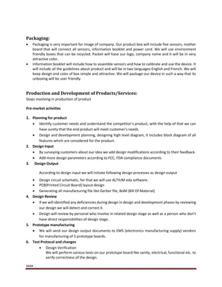 xxxx
Packaging:
 Packaging is very important for image of company. Our product box will include five sensors, mother
board that will connect all sensors, information booklet and power cord. We will use environment
friendly boxes that can be recycled. Packet will have our logo, company name and it will be in very
attractive color.
 Information booklet will include how to assemble sensors and how to calibrate and use the device. It
will include all the guidelines about product and will be in two languages English and French. We will
keep design and color of box simple and attractive. We will package our device in such a way that its
unboxing will be user friendly
Production and Development of Products/Services:
Steps involving in production of product
Pre-market activities
1. Planning for product
 Identify customer needs and understand the competitor’s product, with the help of that we can
have surety that the end product will meet customer’s needs.
 Design and development planning, designing high level diagram, it includes block diagram of all
features which are considered for the product.
2. Design Input
 By surveying customers about our idea we add design modifications according to their feedback.
 Add more design parameters according to FCC, FDA compliance documents
3. Design Output
According to design input we will initiate following design processes as design output
 Design circuit schematic, for that we will use ALTIUM eda software.
 PCB(Printed Circuit Board) layout design
 Generating all manufacturing file like Gerber file, BoM (Bill Of Material)
4. Design Review
 If we will identified any deficiencies during design in design and development phases by reviewing
our design we will detect and correct it.
 Design will review by personal who involve in related design stage as well as a person who don’t
have direct responsibilities of design stage.
5. Prototype manufacturing
 We will send our design output documents to EMS (electronics manufacturing supply) vendors
for manufacturing of 5 prototype boards.
6. Test Protocol and changes
 Design Verification
We will perform various tests on our prototype board like sanity, electrical, functional etc. to
verify correctness of the design.
 