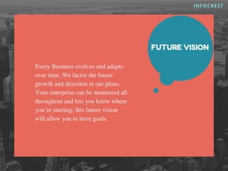 INFOCREST
FUTURE VISION
Every Business evolves and adapts
over time. We factor the future
growth and direction in our plans.
Your enterprise can be monitored all
throughout and lets you know where
you’re starting; this future vision
will allow you to have goals.
 