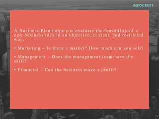 A B u s i n e s s P l a n h e l p s y o u e v a l u a t e t h e f e a s i b i l i t y o f a
n e w b u s i n e s s i d e a i n a n o b j e c t i v e , c r i t i c a l , a n d r e s t r i c t e d
w a y .
• M a r k e t i n g – I s t h e r e a m a r k e t ? H o w m u c h c a n y o u s e l l ?
• M a n a g e m e n t – D o e s t h e m a n a g e m e n t t e a m h a v e t h e
s k i l l ?
• F i n a n c i a l – C a n t h e b u s i n e s s m a k e a p r o f i t ?
INFOCREST
 