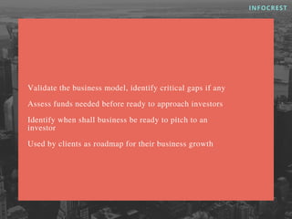 Validate the business model, identify critical gaps if any
Assess funds needed before ready to approach investors
Identify when shall business be ready to pitch to an
investor
Used by clients as roadmap for their business growth
INFOCREST
 
