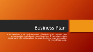 Business Plan
A Business Plan is a formal statement of business goals, reasons they
are attainable, and plans for reaching them. It may also contain
background information about the organization or team attempting
to reach those goals.
 
