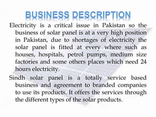 Electricity is a critical issue in Pakistan so the
business of solar panel is at a very high position
in Pakistan, due to shortages of electricity the
solar panel is fitted at every where such as
houses, hospitals, petrol pumps, medium size
factories and some others places which need 24
hours electricity.
Sindh solar panel is a totally service based
business and agreement to branded companies
to use its products. It offers the services through
the different types of the solar products.
 