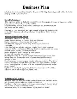 Business Plan
A business plan is an essential roadmap for the success. This living document generally outline the rout a
company intends to grow revenues.
Executive Summary:
This section is written at the last it consist of two or fewer pages. It Explain the fundamentals of the
proposed business: What will your product be? Who
will your customers be? Who are the owners? What do you think the future holds for
your business and your industry?
If applying for a loan, state clearly how much you want, precisely how you are going to
use it, and how the money will make your business more profitable, thereby ensuring
repayment.
Business Description& Vision:
What business will be ? What will done?
Mission Statement followed by Company Goals and Objectives.
Goals are destinations—where you want your business
to be. Objectives are progress markers along the way to goal achievement.
For example,
a goal might be to have a healthy, successful company that is a leader in customer
service and that has a loyal customer following. Objectives might be annual sales targets
and some specific measures of customer satisfaction.
Business Philosophy: What is important to you in business?
To whom will you market your products?
Describe your industry. Is it a growth industry? What changes do you foresee in the
industry, short term and long term? How will your company be poised to take
advantage of them?
Describe your most important company strengths and core competencies. What factors
will make the company succeed? What do you think your major competitive strengths
will be? What background experience, skills, and strengths do you personally bring to
this new venture?
Legal form of ownership: Sole proprietor, Partnership, Corporation, Limited liability
corporation (LLC)? Why have you selected this form?
Definition of the Market:
Describe in depth your products or services (technical specifications, drawings, photos,
sales brochures, and other bulky items belong in Appendices).
What factors will give you competitive advantages or disadvantages? Examples include
level of quality or unique or proprietary features.
What are the pricing, fee, or leasing structures of your products or services?
 