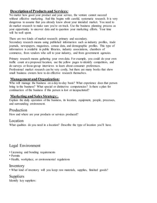 Descriptionof Products and Services:
No matter how good your product and your service, the venture cannot succeed
without effective marketing. And this begins with careful, systematic research. It is very
dangerous to assume that you already know about your intended market. You need to
do market research to make sure you’re on track. Use the business planning process as
your opportunity to uncover data and to question your marketing efforts. Your time
will be well spent.
There are two kinds of market research: primary and secondary.
Secondary research means using published information such as industry profiles, trade
journals, newspapers, magazines, census data, and demographic profiles. This type of
information is available in public libraries, industry associations, chambers of
commerce, from vendors who sell to your industry, and from government agencies.
Primary research means gathering your own data. For example, you could do your own
traffic count at a proposed location, use the yellow pages to identify competitors, and
do surveys or focus‐group interviews to learn about consumer preferences.
Professional market research can be very costly, but there are many books that show
small business owners how to do effective research themselves.
Managementand Organization:
Who will manage the business on a day‐to‐day basis? What experience does that person
bring to the business? What special or distinctive competencies? Is there a plan for
continuation of the business if this person is lost or incapacitated?
Marketing and Sales Strategy:.
Explain the daily operation of the business, its location, equipment, people, processes,
and surrounding environment.
Production
How and where are your products or services produced?
Location
What qualities do you need in a location? Describe the type of location you’ll have.
Legal Environment
• Licensing and bonding requirements
• Permits
• Health, workplace, or environmental regulations
Inventory
• What kind of inventory will you keep: raw materials, supplies, finished goods?
Suppliers
Identify key suppliers:
 