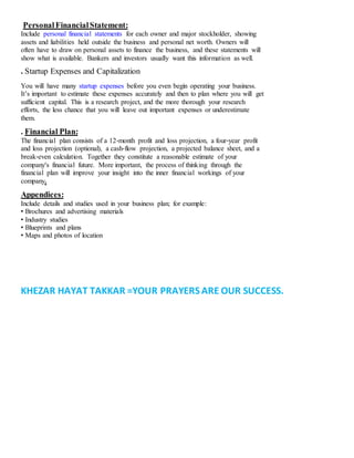 PersonalFinancialStatement:
Include personal financial statements for each owner and major stockholder, showing
assets and liabilities held outside the business and personal net worth. Owners will
often have to draw on personal assets to finance the business, and these statements will
show what is available. Bankers and investors usually want this information as well.
. Startup Expenses and Capitalization
You will have many startup expenses before you even begin operating your business.
It’s important to estimate these expenses accurately and then to plan where you will get
sufficient capital. This is a research project, and the more thorough your research
efforts, the less chance that you will leave out important expenses or underestimate
them.
. Financial Plan:
The financial plan consists of a 12‐month profit and loss projection, a four‐year profit
and loss projection (optional), a cash‐flow projection, a projected balance sheet, and a
break‐even calculation. Together they constitute a reasonable estimate of your
companyʹs financial future. More important, the process of thinking through the
financial plan will improve your insight into the inner financial workings of your
company.
Appendices:
Include details and studies used in your business plan; for example:
• Brochures and advertising materials
• Industry studies
• Blueprints and plans
• Maps and photos of location
KHEZAR HAYAT TAKKAR =YOUR PRAYERS ARE OUR SUCCESS.
 