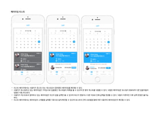 페이타임 리스트
- 리스트 페이지에서는 사용자가 호스트 또는 게스트로서 참여중인 페이타임을 확인할 수 있다.
- 사용자가 호스팅하고 있는 페이타임은 가격순으로 입찰중인 게스트들의 목록을 볼 수 있으며 한 명의 게스트를 낙찰할 수 있다. 낙찰된 페이타임은 호스팅이 종료되며 다른 입찰자들의
입찰은 자동 취소된다.
- 사용자가 게스트로서 참여하고 있는 페이타임은 자신의 입찰 금액만 볼 수 있으며 최고가 변동이나 다른 이유로 인해 금액을 변경할 수 있다. 낙찰이 이루어진 이후 금액 변경은 불가능
하다.
- 리스트 페이지에서는 페이타임의 스케줄을 날짜를 기준으로 쉽게 확인할 수 있으며 호스트의 간략 프로필을 통해 어떤 사용자의 페이타임인지 확인할 수 있다.
 