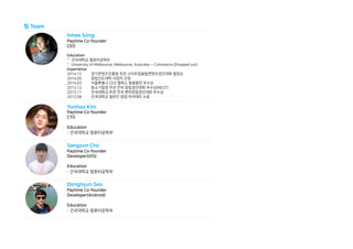 팀 Team
Inhee Song
Paytime Co-founder
CEO
Education
- 건국대학교 컴퓨터공학부
- University of Melbourne, Melbourne, Australia — Commerce (Dropped out)
Experience
2014.12 경기콘텐츠진흥원 주관 스타트업융합콘텐츠경진대회 열정상
2014.05 창업선도대학 사업자 선정
2014.03 서울특별시 CEO 캠퍼스 왕중왕전 우수상
2013.12 중소기업청 주관 전국 창업경진대회 우수상(NEST)
2013.11 건국대학교 주관 전국 벤처창업경진대회 우수상
2013.08 건국대학교 일반인 창업 아카데미 수료
Yunhoo Kim
Paytime Co-founder
CTO
Education
- 건국대학교 컴퓨터공학부
Sangyun Cho
Paytime Co-founder
Developer(iOS)
Education
- 건국대학교 컴퓨터공학부
Donghyun Seo
Paytime Co-founder
Developer(Android)
Education
- 건국대학교 컴퓨터공학부
 