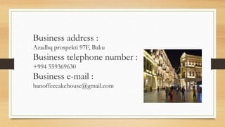 Business address :
Azadlıq prospekti 97F, Baku
Business telephone number :
+994 559369630
Business e-mail :
banoffeecakehouse@gmail.com
 