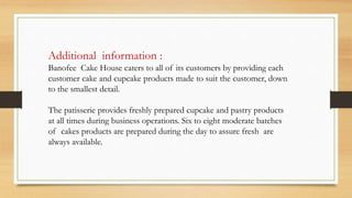 Additional information :
Banofee Cake House caters to all of its customers by providing each
customer cake and cupcake products made to suit the customer, down
to the smallest detail.
The patisserie provides freshly prepared cupcake and pastry products
at all times during business operations. Six to eight moderate batches
of cakes products are prepared during the day to assure fresh are
always available.
 