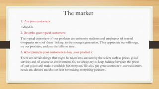 The market
1. Are your customers :
Individuls
2. Describe your typical customers:
The typical customers of our products are university students and employees of several
companies most of them belong to the younger generation. They appreciate our offerings,
try our products, and pay the bills on time .
3. What prompts your customers to buy your product ?
There are certain things that might be taken into account by the sellers such as prices, good
services and of course an environment. So, we always try to keep balance between the prices
of our goods and make it available for everyone. We also, pay great attention to our customers
needs and desires and do our best for making everything pleasant .
 