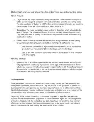 Strategy: Work smart and hard to have the coffee, and service in town and surrounding places.
Market Analysis:
• Target Market: My target market will be anyone who likes coffee, but I will mainly focus
will be customers age 18 and older, both gents and ladies, and who are working class.
The total population of Sydney is 4.627 million, and the males and females are about the
same number. There are 2 million residents over the age of 18.
• Competition: The major competitors would be Brian’s Bookstore which is located in the
heart of Sydney. The strengths of Brian’s Bookstore that they serve coffee with books.
They have also been in Sydney since 1998 and they are well-famous. Customers may
also like their coffee.
• Market Trends: Coffee is the drink of satisfaction for many customers across Sydney.
Every morning millions of customers start their morning with Coffee and Tea.
– The Australia Department of Agriculture’s estimate of the 2017/18 world coffee
production has increased to 128.6 million bags, up 4.9 million bags
– 25% of the adult population consumed coffee on a daily basis in 2016 compared
with 20% in 2012.
Marketing Strategy:
• Marketing has to be done in order to make the business name famous across Sydney. I
will put posters on cars having my business name, logo, and contact details on them. I
will also put coupons in the local newspaper, magazines for $1.00. The coffee prices will
be reasonable i.e. not too high or too low. Advertisements in television will also be given
to widespread across Sydney and Australia.
Legal Requirements:
Once our detailed business plan is ready and we are ready starting our Cafe ownership, we
need get the permission from local council. They will provide us the guidelines to operate our
business and helps us in planning our business, recycling/waste and to fight our competitors.
Most Cafe businesses, including mobile services like vans and stalls have to be registered. We
can get this done by using the government’s food business registration service.
Depending on the market share of our business we may need to apply for Cafe premises
approval if our business involves preparation of raw meat or fish. Again this can be registered
on the Gov. Website, with the postcode of our Cafe. We should not forget that it’s a criminal
offence to run food locations that have not been approved by the government – not following
this our business can be fined heavily and even can be asked to close.
 
