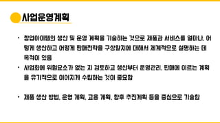 • 창업아이템의 생산 및 운영 계획을 기술하는 것으로 제품과 서비스를 얼마나, 어
떻게 생산하고 어떻게 판매전략을 구상할지에 대해서 체계적으로 설명하는 데
목적이 있음
• 사업화에 위험요소가 없는 지 검토하고 생산부터 운영관리, 판매에 이르는 계획
을 유기적으로 이어지게 수립하는 것이 중요함
• 제품 생산 방법, 운영 계획, 고용 계획, 향후 추진계획 등을 중심으로 기술함
사업운영계획
 