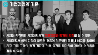 기업경영의 기준
• 사업이 시작되면 사업계획서가 점포경영과 평가의 지침이 될 수 있음
• 사업계획서 상의 지침이 없으면 처음에 의도했던 목표나 예측을 잊어버
리고 그때 그때의 평가 기준에 의해 성과를 평가하여 경영에 어려움을
겪을 수 있음
 