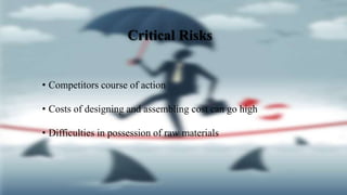 Critical Risks
• Competitors course of action
• Costs of designing and assembling cost can go high
• Difficulties in possession of raw materials
 