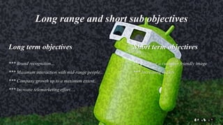 Long range and short sub objectives
Long term objectives
*** Brand recognition…
*** Maximum interaction with mid-range people..
*** Company growth up to a maximum extent..
*** Increase telemarketing effort....
Short term objectives
*** Building a customer friendly image
*** Increasing outlets
 