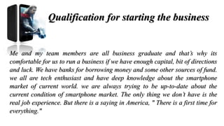 Qualification for starting the business
Me and my team members are all business graduate and that’s why its
comfortable for us to run a business if we have enough capital, bit of directions
and luck. We have banks for borrowing money and some other sources of fund.
we all are tech enthusiast and have deep knowledge about the smartphone
market of current world. we are always trying to be up-to-date about the
current condition of smartphone market. The only thing we don’t have is the
real job experience. But there is a saying in America, " There is a first time for
everything."
 