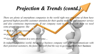 Projection & Trends (contd.)
There are plenty of smartphone companies in the world right now and some of them have
garnered highest possible customer attention for their quality material and customer service
and also contineous improvements. If our company want to compete with them we need
some proper weapons like
** Wide marketing coverage...
** Proper advertising...
** Get public attention in a very short time....
In todays competitive world, the more a business company will able to communicate with
their potential customers, the faster they will find the way to go further with their business
 