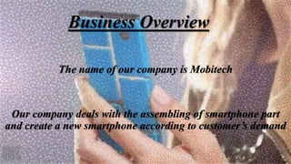 Business Overview
The name of our company is Mobitech
Our company deals with the assembling of smartphone part
and create a new smartphone according to customer’s demand
 