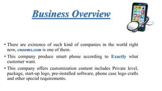 Business Overview
• There are existence of such kind of companies in the world right
now, cnoems.com is one of them.
• This company produce smart phone according to Exactly what
customer want.
• This company offers customization content includes Private level,
package, start-up logo, pre-installed software, phone case logo crafts
and other special requirements.
 
