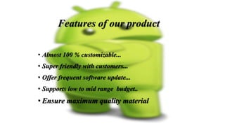 • Almost 100 % customizable...
• Super friendly with customers...
• Offer frequent software update...
• Supports low to mid range budget..
• Ensure maximum quality material
Features of our product
 