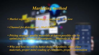 • Market segment - MID Range.... and local… for now
• Channel for distribution - Mail Order...
• Pricing strategy- quality materials at lowest possible cost by
optimizing the channel of transport…. Motorola vs Xiaomi
• Why and how we will be better than competitors- sheer class
materials, proper mind reading of customers, proper combination
Marketing method
 