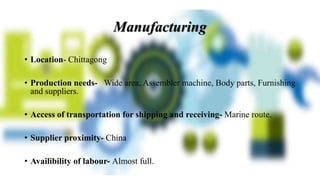 • Location- Chittagong
• Production needs- Wide area, Assembler machine, Body parts, Furnishing
and suppliers.
• Access of transportation for shipping and receiving- Marine route.
• Supplier proximity- China
• Availibility of labour- Almost full.
Manufacturing
 