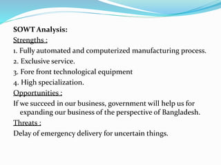 SOWT Analysis:
Strengths :
1. Fully automated and computerized manufacturing process.
2. Exclusive service.
3. Fore front technological equipment
4. High specialization.
Opportunities :
If we succeed in our business, government will help us for
expanding our business of the perspective of Bangladesh.
Threats :
Delay of emergency delivery for uncertain things.
 