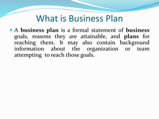 What is Business Plan
 A business plan is a formal statement of business
goals, reasons they are attainable, and plans for
reaching them. It may also contain background
information about the organization or team
attempting to reach those goals.
 