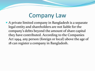 Company Law
 A private limited company in Bangladesh is a separate
legal entity and shareholders are not liable for the
company’s debts beyond the amount of share capital
they have contributed. According to the Companies
Act 1994, any person (foreign or local) above the age of
18 can register a company in Bangladesh.
 