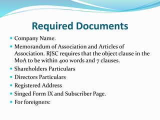 Required Documents
 Company Name.
 Memorandum of Association and Articles of
Association. RJSC requires that the object clause in the
MoA to be within 400 words and 7 clauses.
 Shareholders Particulars
 Directors Particulars
 Registered Address
 Singed Form IX and Subscriber Page.
 For foreigners:
 
